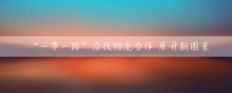 “一带一路”沿线物流合作 展开新图景